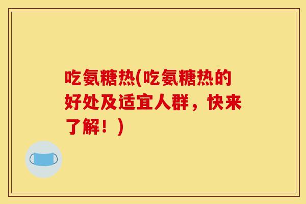 吃氨糖热(吃氨糖热的好处及适宜人群,快来了解!) 吃氨糖热(吃氨糖热的好处及适宜人群,快来了解!)