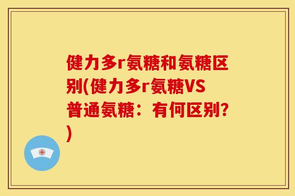 健力多r氨糖和氨糖区别(健力多r氨糖VS普通氨糖：有何区别？)