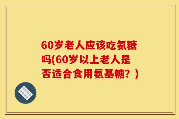 60岁老人应该吃氨糖吗(60岁以上老人是否适合食用氨基糖？)