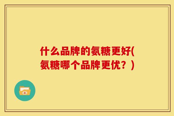 什么品牌的氨糖更好(氨糖哪个品牌更优?) 什么品牌的氨糖更好(氨糖哪个品牌更优?)