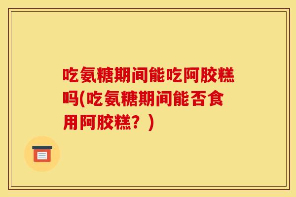 吃氨糖期间能吃阿胶糕吗(吃氨糖期间能否食用阿胶糕?) 吃氨糖期间能吃阿胶糕吗(吃氨糖期间能否食用阿胶糕?)