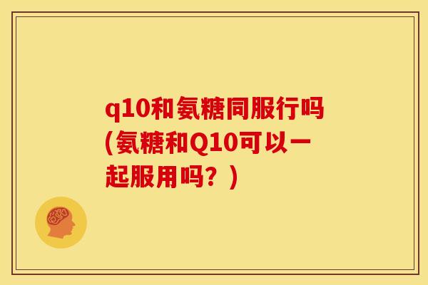 q10和氨糖同服行吗(氨糖和Q10可以一起服用吗?) q10和氨糖同服行吗(氨糖和Q10可以一起服用吗?)