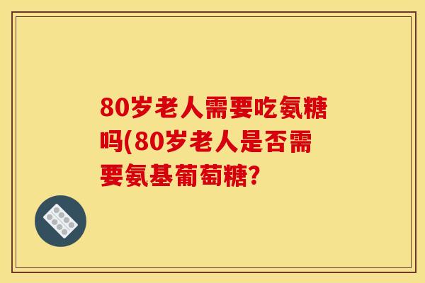 80岁老人需要吃氨糖吗(80岁老人是否需要氨基葡萄糖? 80岁老人需要吃氨糖吗(80岁老人是否需要氨基葡萄糖?