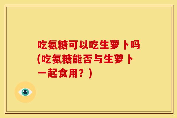 吃氨糖可以吃生萝卜吗(吃氨糖能否与生萝卜一起食用?) 吃氨糖可以吃生萝卜吗(吃氨糖能否与生萝卜一起食用?)