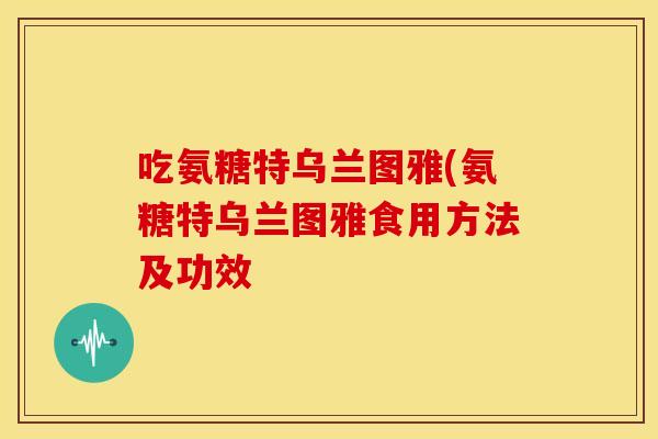 吃氨糖特乌兰图雅(氨糖特乌兰图雅食用方法及功效 吃氨糖特乌兰图雅(氨糖特乌兰图雅食用方法及功效