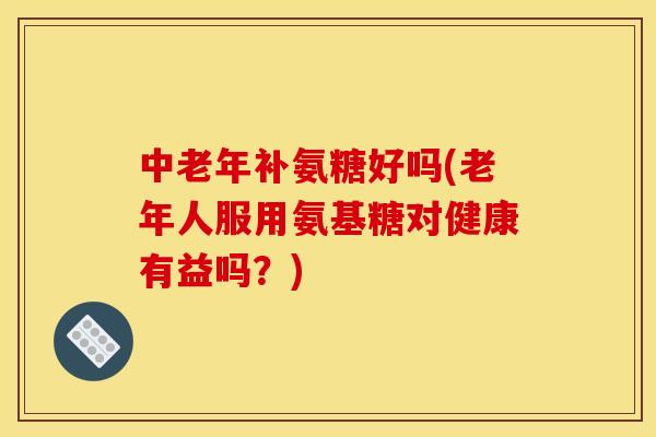中老年补氨糖好吗(老年人服用氨基糖对健康有益吗?) 中老年补氨糖好吗(老年人服用氨基糖对健康有益吗?)