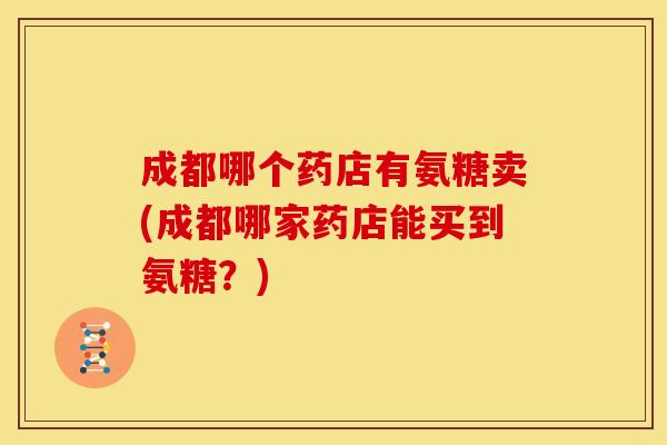 成都哪个药店有氨糖卖(成都哪家药店能买到氨糖？)