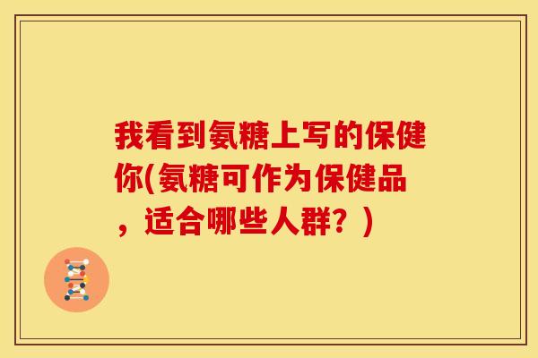 我看到氨糖上写的保健你(氨糖可作为保健品,适合哪些人群?) 我看到氨糖上写的保健你(氨糖可作为保健品,适合哪些人群?)