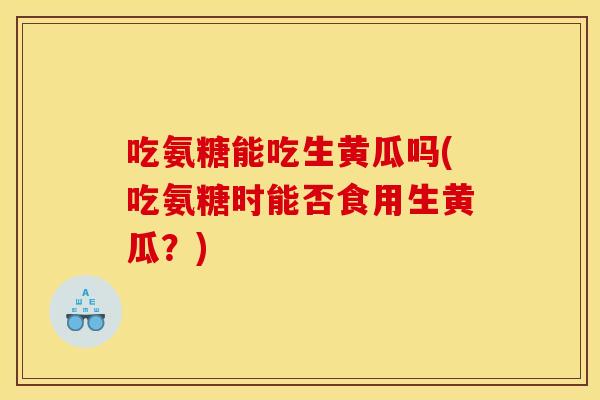 吃氨糖能吃生黄瓜吗(吃氨糖时能否食用生黄瓜？)