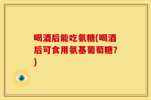 喝酒后能吃氨糖(喝酒后可食用氨基葡萄糖?) 喝酒后能吃氨糖(喝酒后可食用氨基葡萄糖?)