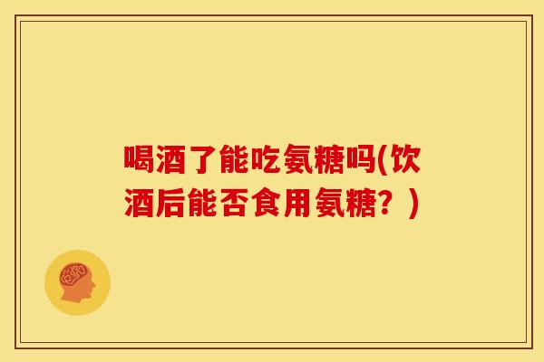 喝酒了能吃氨糖吗(饮酒后能否食用氨糖？)