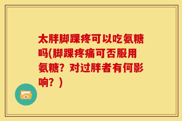 太胖脚踝疼可以吃氨糖吗(脚踝可否服用氨糖？对过胖者有何影响？)