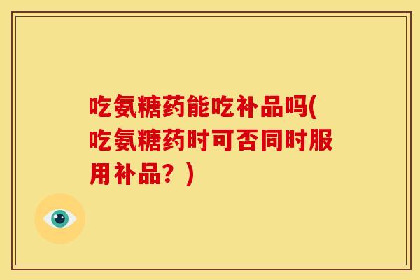 吃氨糖药能吃补品吗(吃氨糖药时可否同时服用补品?) 吃氨糖药能吃补品吗(吃氨糖药时可否同时服用补品?)