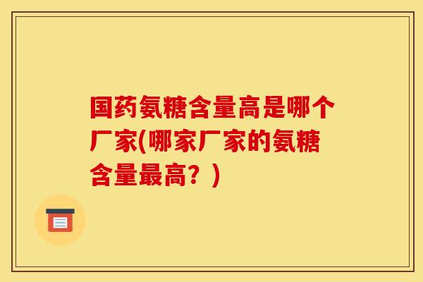国药氨糖含量高是哪个厂家(哪家厂家的氨糖含量高?) 国药氨糖含量高是哪个厂家(哪家厂家的氨糖含量高?)