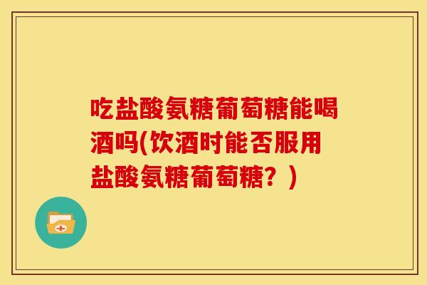 吃盐酸氨糖葡萄糖能喝酒吗(饮酒时能否服用盐酸氨糖葡萄糖？)