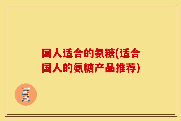 国人适合的氨糖(适合国人的氨糖产品推荐)