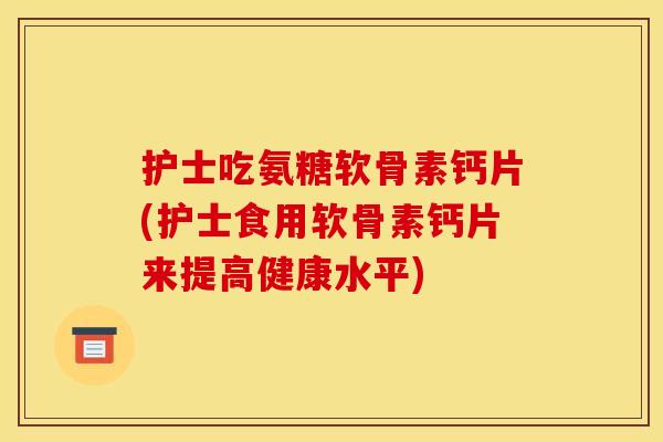 护士吃氨糖软骨素钙片(护士食用软骨素钙片来提高健康水平)