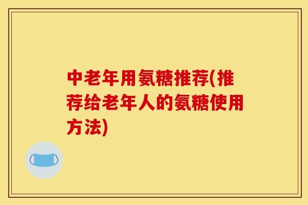 中老年用氨糖推荐(推荐给老年人的氨糖使用方法)