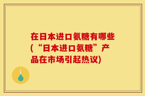 在日本进口氨糖有哪些(“日本进口氨糖”产品在市场引起热议)