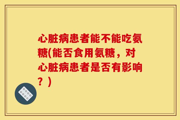 患者能不能吃氨糖(能否食用氨糖,对患者是否有影响?) 患者能不能吃氨糖(能否食用氨糖,对患者是否有影响?)