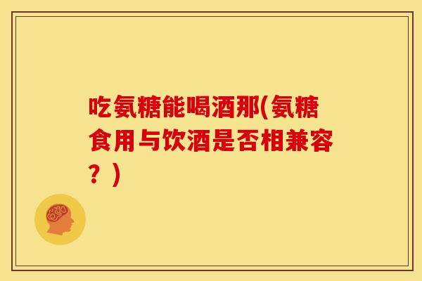 吃氨糖能喝酒那(氨糖食用与饮酒是否相兼容？)