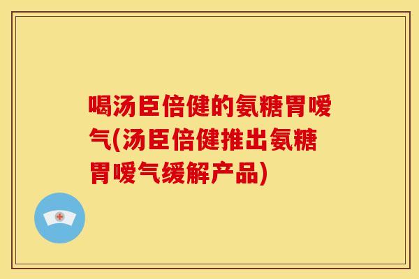 喝汤臣倍健的氨糖胃嗳气(汤臣倍健推出氨糖胃嗳气缓解产品) 喝汤臣倍健的氨糖胃嗳气(汤臣倍健推出氨糖胃嗳气缓解产品)