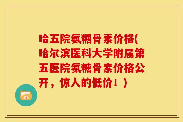 哈五院氨糖骨素价格(哈尔滨医科大学附属第五医院氨糖骨素价格公开,惊人的低价!) 哈五院氨糖骨素价格(哈尔滨医科大学附属第五医院氨糖骨素价格公开,惊人的低价!)
