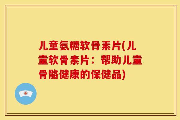 儿童氨糖软骨素片(儿童软骨素片:帮助儿童骨骼健康的保健品) 儿童氨糖软骨素片(儿童软骨素片:帮助儿童骨骼健康的保健品)
