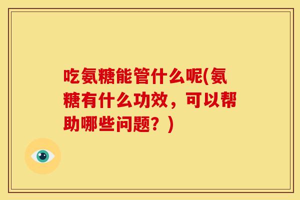 吃氨糖能管什么呢(氨糖有什么功效，可以帮助哪些问题？)
