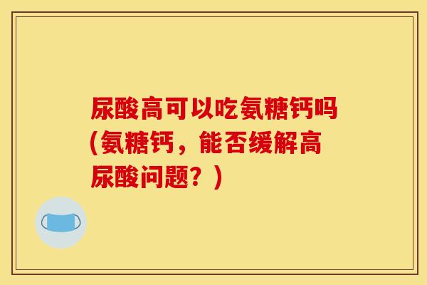 尿酸高可以吃氨糖钙吗(氨糖钙，能否缓解高尿酸问题？)