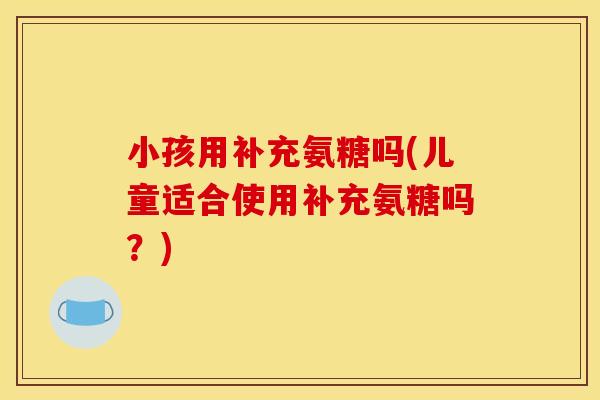 小孩用补充氨糖吗(儿童适合使用补充氨糖吗？)
