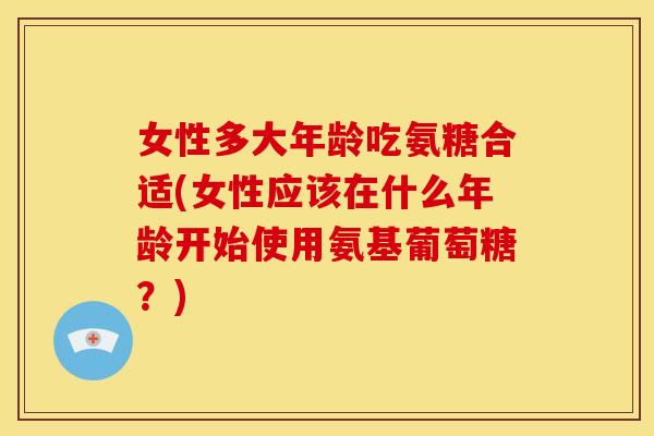 女性多大年龄吃氨糖合适(女性应该在什么年龄开始使用氨基葡萄糖?) 女性多大年龄吃氨糖合适(女性应该在什么年龄开始使用氨基葡萄糖?)