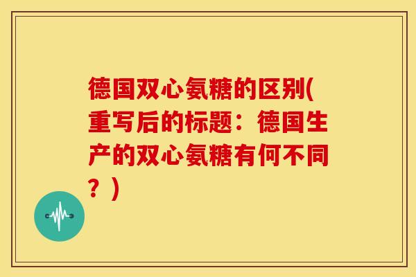 德国双心氨糖的区别(重写后的标题:德国生产的双心氨糖有何不同?) 德国双心氨糖的区别(重写后的标题:德国生产的双心氨糖有何不同?)