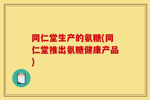 同仁堂生产的氨糖(同仁堂推出氨糖健康产品) 同仁堂生产的氨糖(同仁堂推出氨糖健康产品)