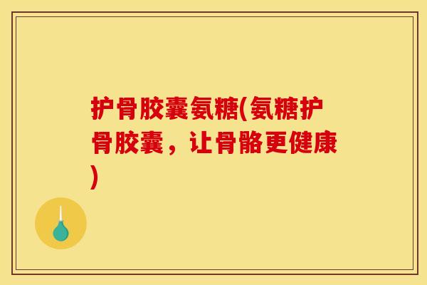护骨胶囊氨糖(氨糖护骨胶囊，让骨骼更健康)