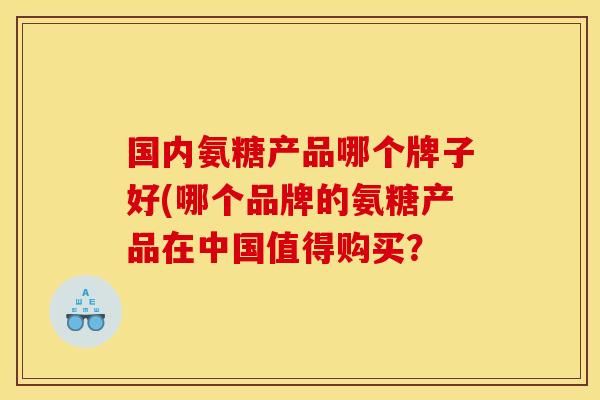 国内氨糖产品哪个牌子好(哪个品牌的氨糖产品在中国值得购买？