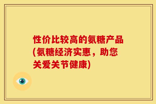 性价比较高的氨糖产品(氨糖经济实惠,助您关爱关节健康) 性价比较高的氨糖产品(氨糖经济实惠,助您关爱关节健康)
