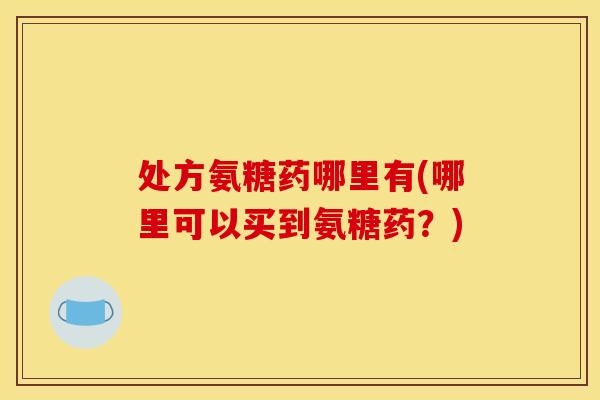 处方氨糖药哪里有(哪里可以买到氨糖药？)