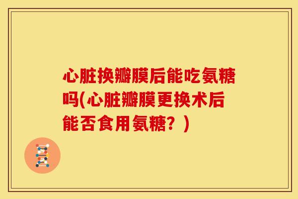 换瓣膜后能吃氨糖吗(瓣膜更换术后能否食用氨糖?) 换瓣膜后能吃氨糖吗(瓣膜更换术后能否食用氨糖?)