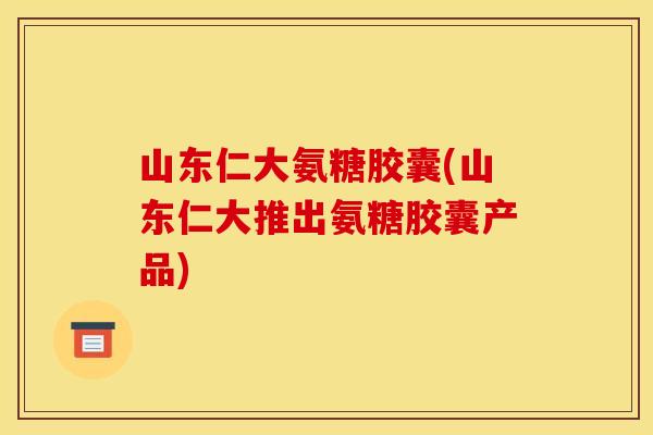 山东仁大氨糖胶囊(山东仁大推出氨糖胶囊产品)