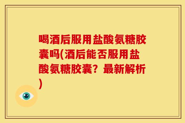 喝酒后服用盐酸氨糖胶囊吗(酒后能否服用盐酸氨糖胶囊?新解析) 喝酒后服用盐酸氨糖胶囊吗(酒后能否服用盐酸氨糖胶囊?新解析)