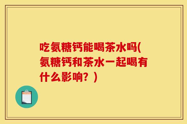 吃氨糖钙能喝茶水吗(氨糖钙和茶水一起喝有什么影响?) 吃氨糖钙能喝茶水吗(氨糖钙和茶水一起喝有什么影响?)