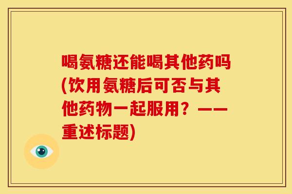喝氨糖还能喝其他药吗(饮用氨糖后可否与其他一起服用?——重述标题) 喝氨糖还能喝其他药吗(饮用氨糖后可否与其他一起服用?——重述标题)