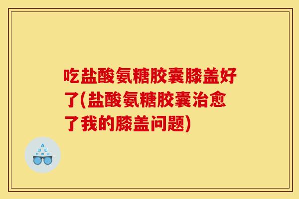 吃盐酸氨糖胶囊膝盖好了(盐酸氨糖胶囊愈了我的膝盖问题) 吃盐酸氨糖胶囊膝盖好了(盐酸氨糖胶囊愈了我的膝盖问题)