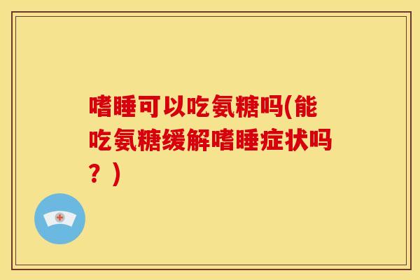 嗜睡可以吃氨糖吗(能吃氨糖缓解嗜睡症状吗?) 嗜睡可以吃氨糖吗(能吃氨糖缓解嗜睡症状吗?)