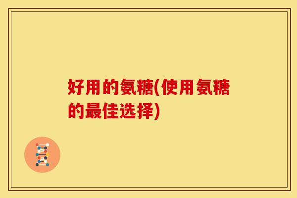 好用的氨糖(使用氨糖的佳选择) 好用的氨糖(使用氨糖的佳选择)