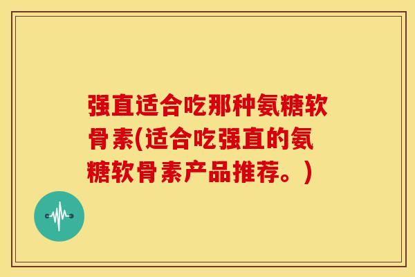 强直适合吃那种氨糖软骨素(适合吃强直的氨糖软骨素产品推荐。)