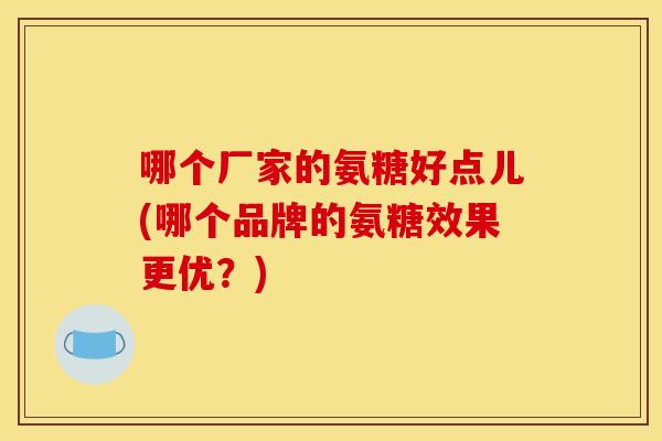 哪个厂家的氨糖好点儿(哪个品牌的氨糖效果更优?) 哪个厂家的氨糖好点儿(哪个品牌的氨糖效果更优?)