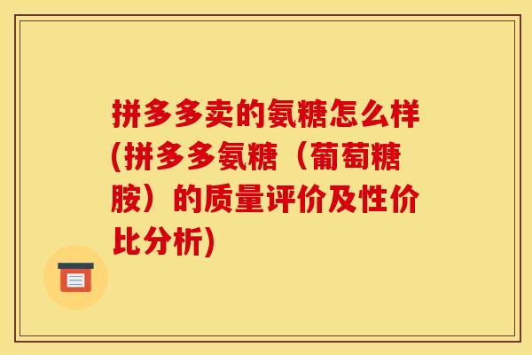 拼多多卖的氨糖怎么样(拼多多氨糖（葡萄糖胺）的质量评价及性价比分析)