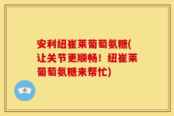 安利纽崔莱葡萄氨糖(让关节更顺畅!纽崔莱葡萄氨糖来帮忙) 安利纽崔莱葡萄氨糖(让关节更顺畅!纽崔莱葡萄氨糖来帮忙)